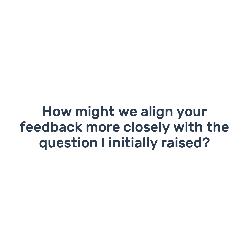 How might we align your feedback more closely with the question I initially raised?