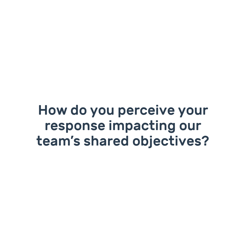 How do you perceive your response impacting our team’s shared objectives?