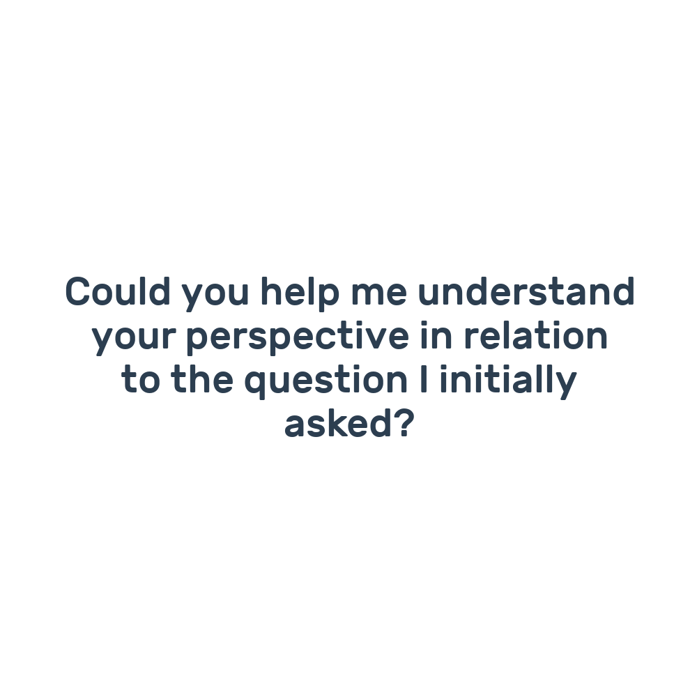 Could you help me understand your perspective in relation to the question I initially asked?