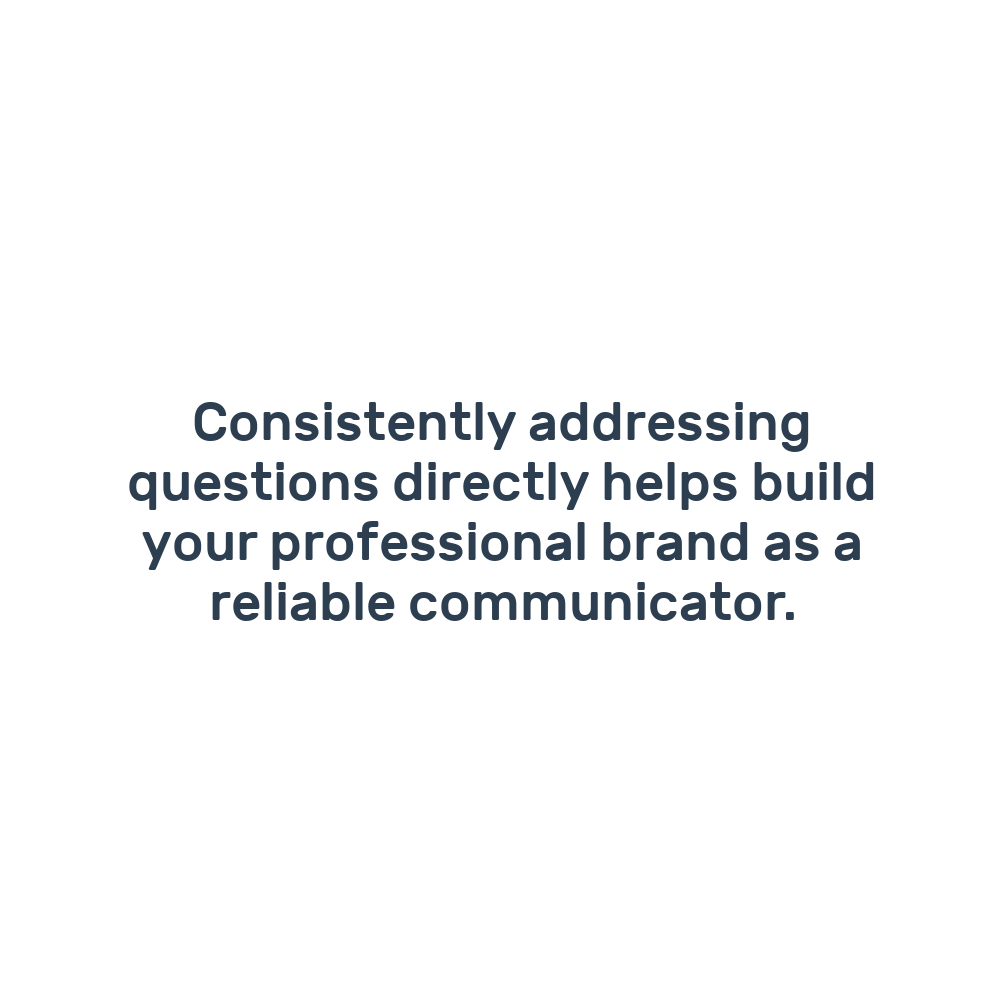 Consistently addressing questions directly helps build your professional brand as a reliable communicator.
