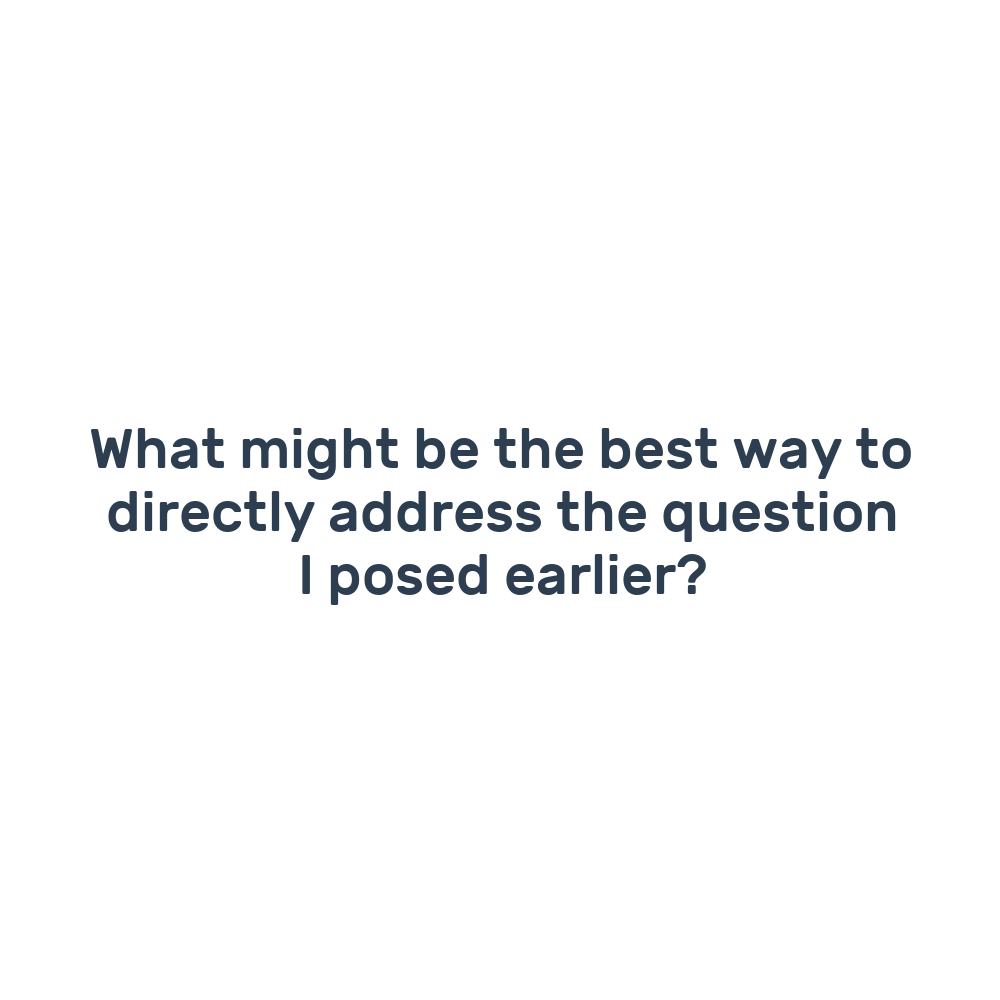 What might be the best way to directly address the question I posed earlier?